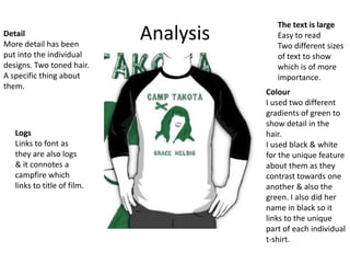 Detail
More detail has been
put into the individual
designs. Two toned hair.
A specific thing about
them.

Logs
Links to font as
they are also logs
& it connotes a
campfire which
links to title of film.

Analysis

The text is large
Easy to read
Two different sizes
of text to show
which is of more
importance.

Colour
I used two different
gradients of green to
show detail in the
hair.
I used black & white
for the unique feature
about them as they
contrast towards one
another & also the
green. I also did her
name in black so it
links to the unique
part of each individual
t-shirt.

 