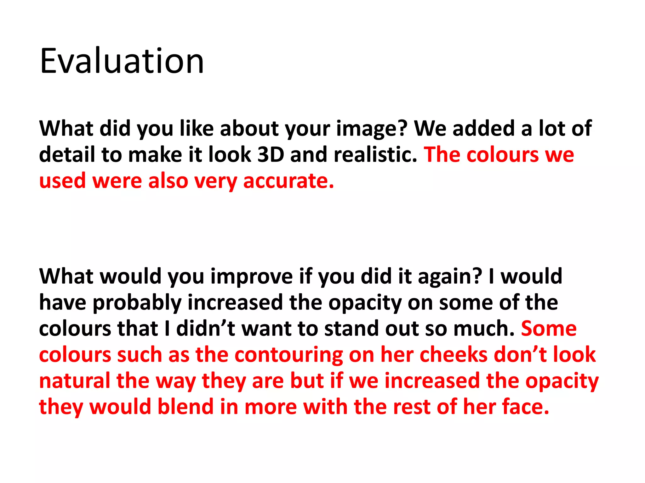 Evaluation
What did you like about your image? We added a lot of
detail to make it look 3D and realistic. The colours we
used were also very accurate.
What would you improve if you did it again? I would
have probably increased the opacity on some of the
colours that I didn’t want to stand out so much. Some
colours such as the contouring on her cheeks don’t look
natural the way they are but if we increased the opacity
they would blend in more with the rest of her face.
 
