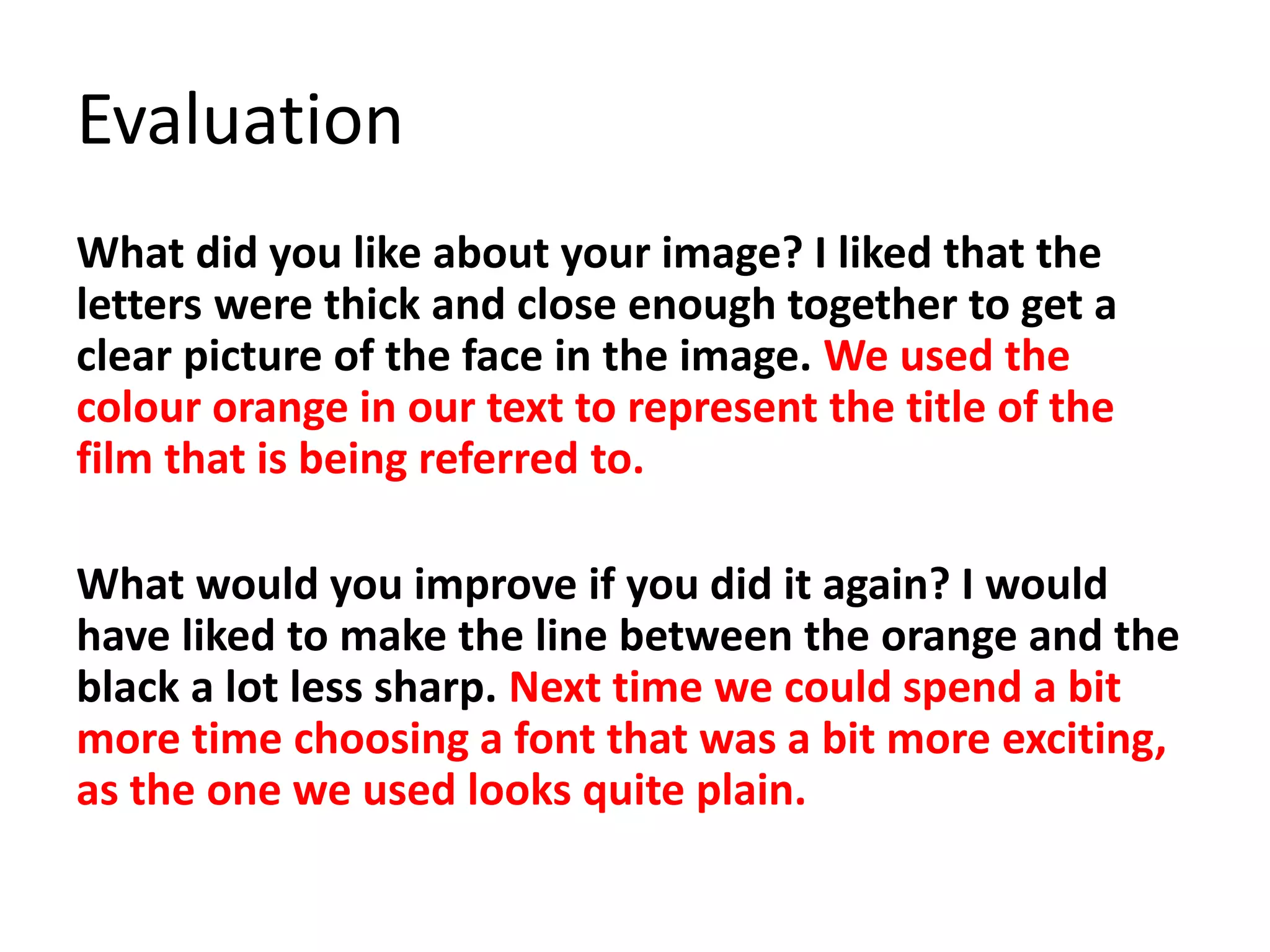 Evaluation
What did you like about your image? I liked that the
letters were thick and close enough together to get a
clear picture of the face in the image. We used the
colour orange in our text to represent the title of the
film that is being referred to.
What would you improve if you did it again? I would
have liked to make the line between the orange and the
black a lot less sharp. Next time we could spend a bit
more time choosing a font that was a bit more exciting,
as the one we used looks quite plain.
 