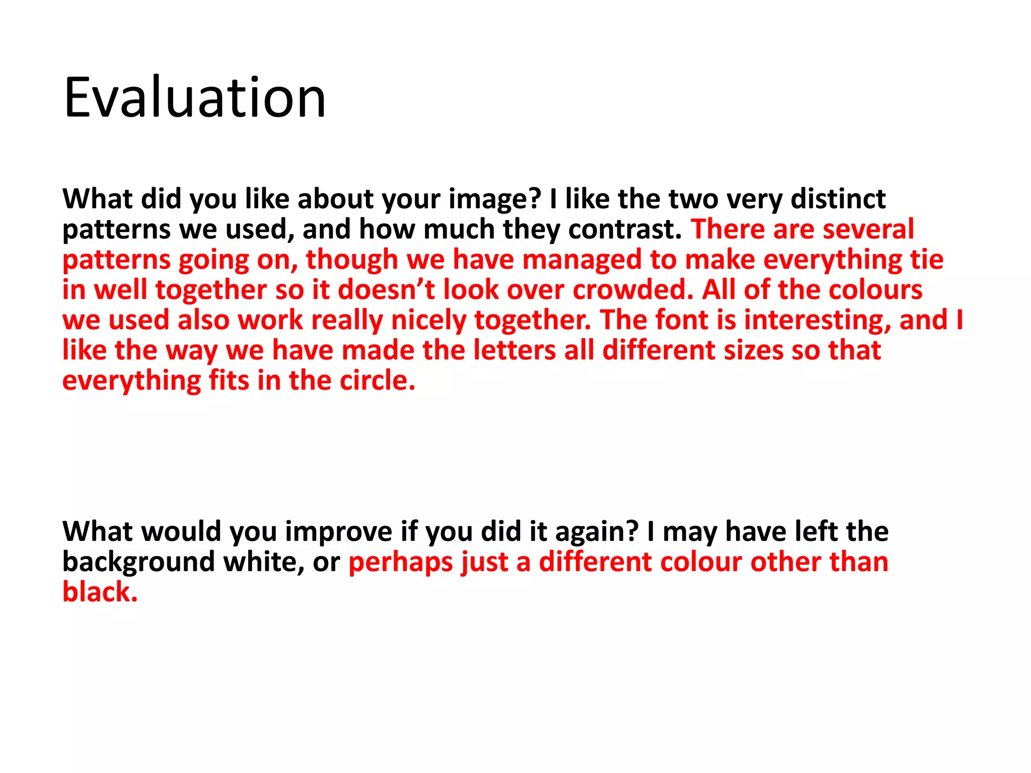 Evaluation
What did you like about your image? I like the two very distinct
patterns we used, and how much they contrast. There are several
patterns going on, though we have managed to make everything tie
in well together so it doesn’t look over crowded. All of the colours
we used also work really nicely together. The font is interesting, and I
like the way we have made the letters all different sizes so that
everything fits in the circle.
What would you improve if you did it again? I may have left the
background white, or perhaps just a different colour other than
black.
 