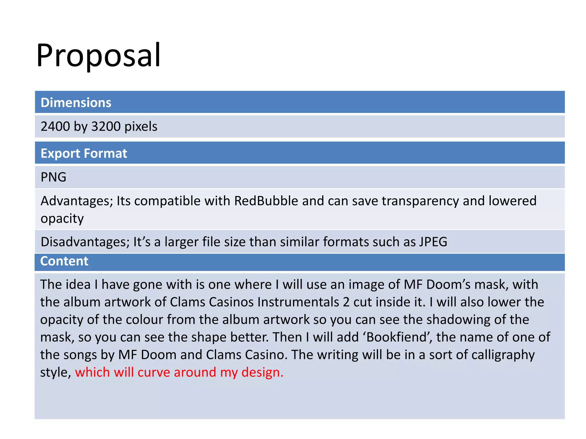 Proposal
Dimensions
2400 by 3200 pixels
Content
The idea I have gone with is one where I will use an image of MF Doom’s mask, with
the album artwork of Clams Casinos Instrumentals 2 cut inside it. I will also lower the
opacity of the colour from the album artwork so you can see the shadowing of the
mask, so you can see the shape better. Then I will add ‘Bookfiend’, the name of one of
the songs by MF Doom and Clams Casino. The writing will be in a sort of calligraphy
style, which will curve around my design.
Export Format
PNG
Advantages; Its compatible with RedBubble and can save transparency and lowered
opacity
Disadvantages; It’s a larger file size than similar formats such as JPEG
 