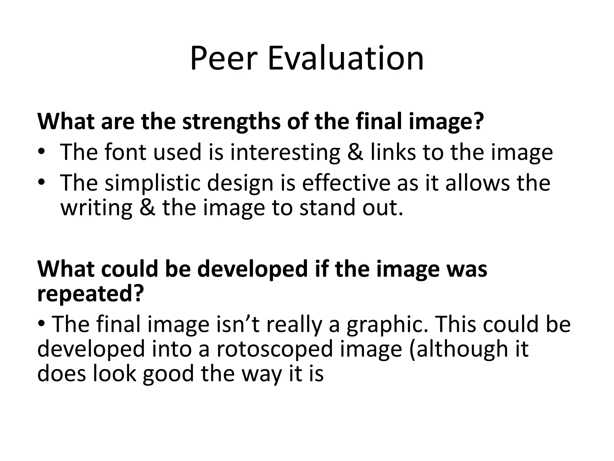 Peer Evaluation
What are the strengths of the final image?
• The font used is interesting & links to the image
• The simplistic design is effective as it allows the
writing & the image to stand out.
What could be developed if the image was
repeated?
• The final image isn’t really a graphic. This could be
developed into a rotoscoped image (although it
does look good the way it is
 