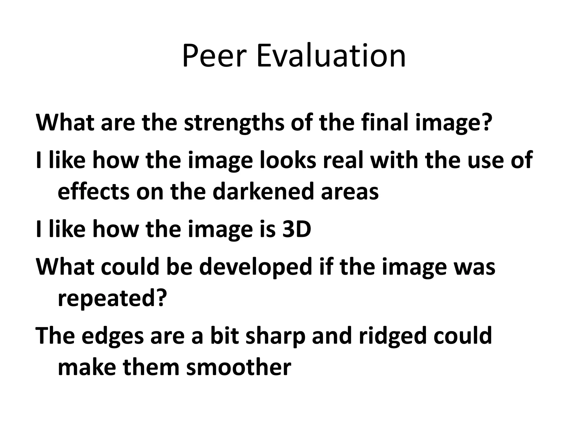 Peer Evaluation
What are the strengths of the final image?
I like how the image looks real with the use of
effects on the darkened areas
I like how the image is 3D
What could be developed if the image was
repeated?
The edges are a bit sharp and ridged could
make them smoother
 