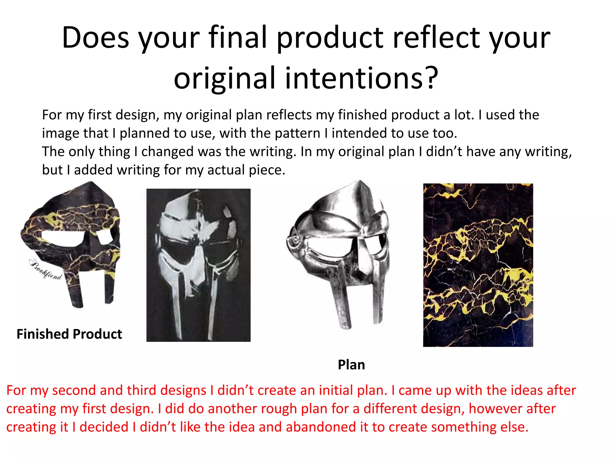 Does your final product reflect your
original intentions?
For my first design, my original plan reflects my finished product a lot. I used the
image that I planned to use, with the pattern I intended to use too.
The only thing I changed was the writing. In my original plan I didn’t have any writing,
but I added writing for my actual piece.
Finished Product
Plan
For my second and third designs I didn’t create an initial plan. I came up with the ideas after
creating my first design. I did do another rough plan for a different design, however after
creating it I decided I didn’t like the idea and abandoned it to create something else.
 