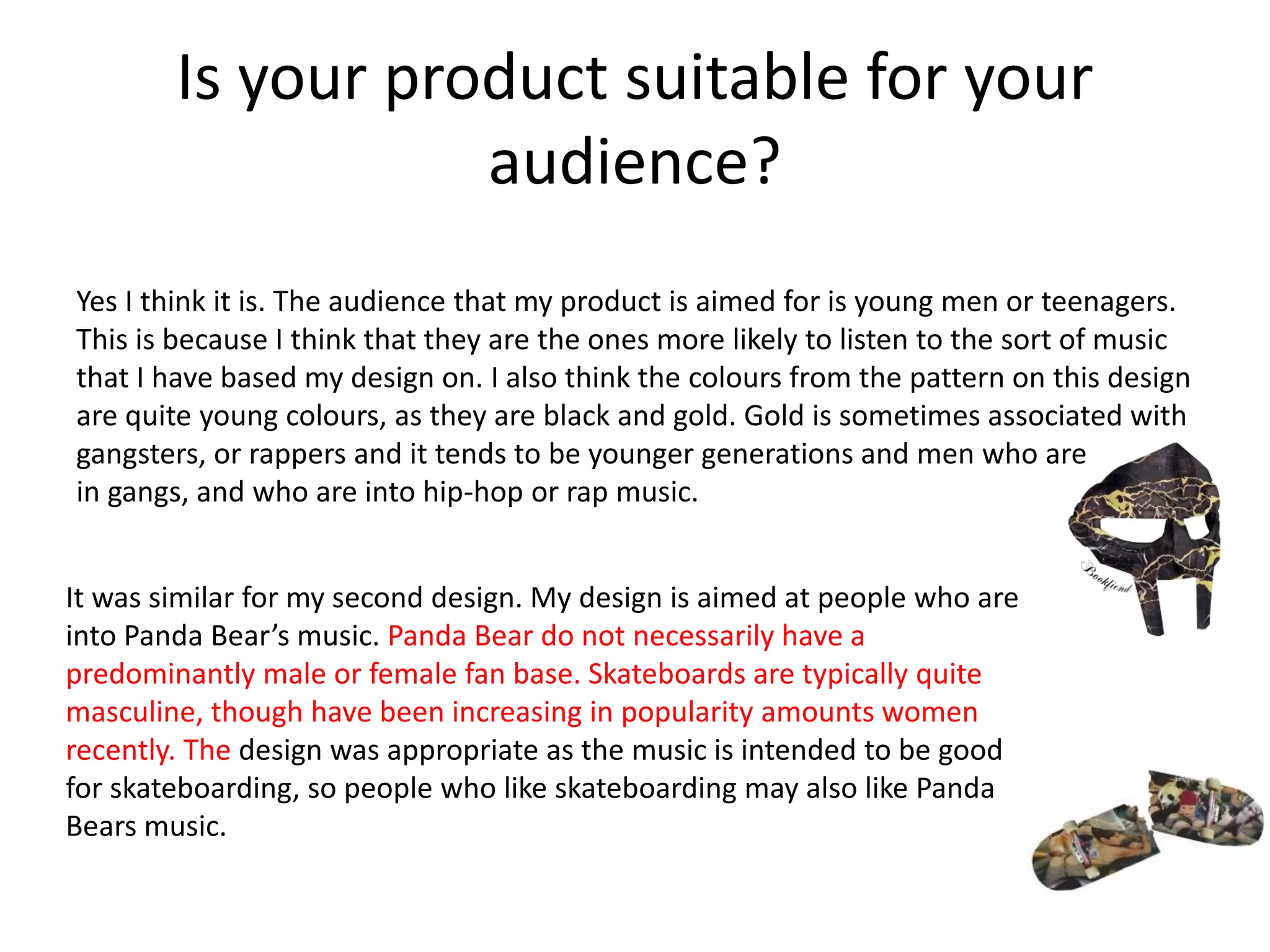 Is your product suitable for your
audience?
Yes I think it is. The audience that my product is aimed for is young men or teenagers.
This is because I think that they are the ones more likely to listen to the sort of music
that I have based my design on. I also think the colours from the pattern on this design
are quite young colours, as they are black and gold. Gold is sometimes associated with
gangsters, or rappers and it tends to be younger generations and men who are
in gangs, and who are into hip-hop or rap music.
It was similar for my second design. My design is aimed at people who are
into Panda Bear’s music. Panda Bear do not necessarily have a
predominantly male or female fan base. Skateboards are typically quite
masculine, though have been increasing in popularity amounts women
recently. The design was appropriate as the music is intended to be good
for skateboarding, so people who like skateboarding may also like Panda
Bears music.
 