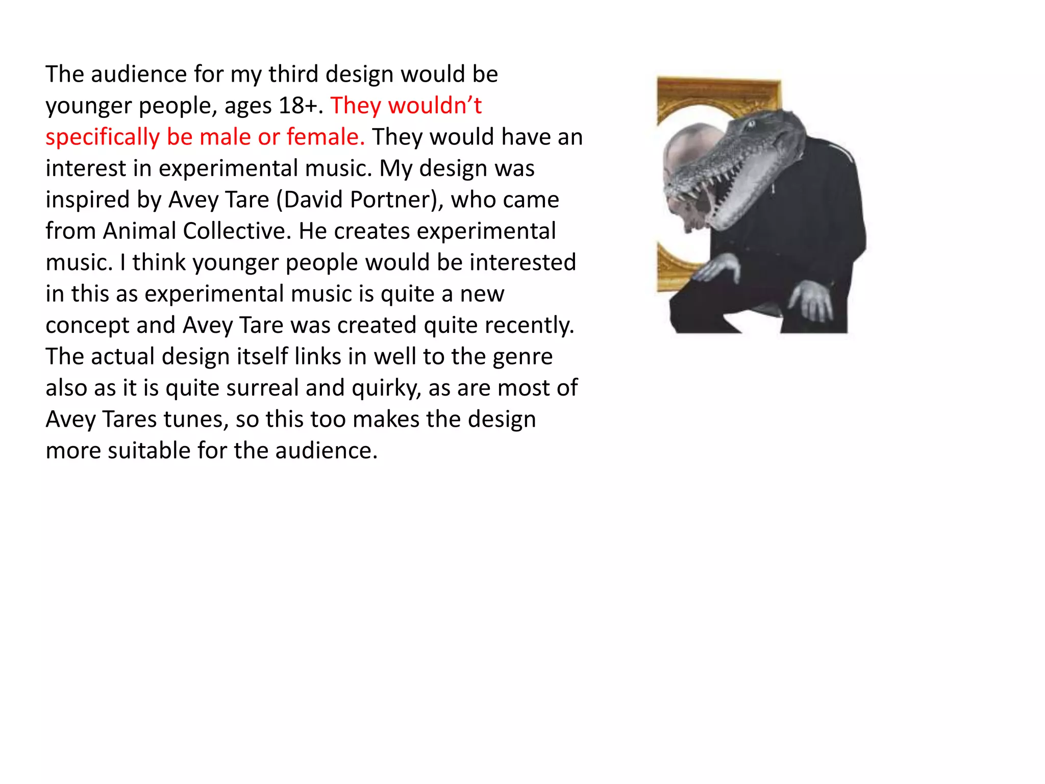 The audience for my third design would be
younger people, ages 18+. They wouldn’t
specifically be male or female. They would have an
interest in experimental music. My design was
inspired by Avey Tare (David Portner), who came
from Animal Collective. He creates experimental
music. I think younger people would be interested
in this as experimental music is quite a new
concept and Avey Tare was created quite recently.
The actual design itself links in well to the genre
also as it is quite surreal and quirky, as are most of
Avey Tares tunes, so this too makes the design
more suitable for the audience.
 