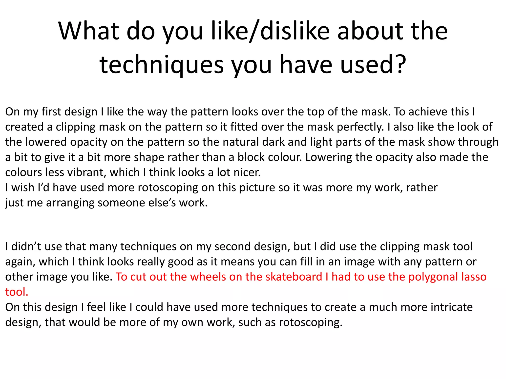 What do you like/dislike about the
techniques you have used?
On my first design I like the way the pattern looks over the top of the mask. To achieve this I
created a clipping mask on the pattern so it fitted over the mask perfectly. I also like the look of
the lowered opacity on the pattern so the natural dark and light parts of the mask show through
a bit to give it a bit more shape rather than a block colour. Lowering the opacity also made the
colours less vibrant, which I think looks a lot nicer.
I wish I’d have used more rotoscoping on this picture so it was more my work, rather
just me arranging someone else’s work.
I didn’t use that many techniques on my second design, but I did use the clipping mask tool
again, which I think looks really good as it means you can fill in an image with any pattern or
other image you like. To cut out the wheels on the skateboard I had to use the polygonal lasso
tool.
On this design I feel like I could have used more techniques to create a much more intricate
design, that would be more of my own work, such as rotoscoping.
 
