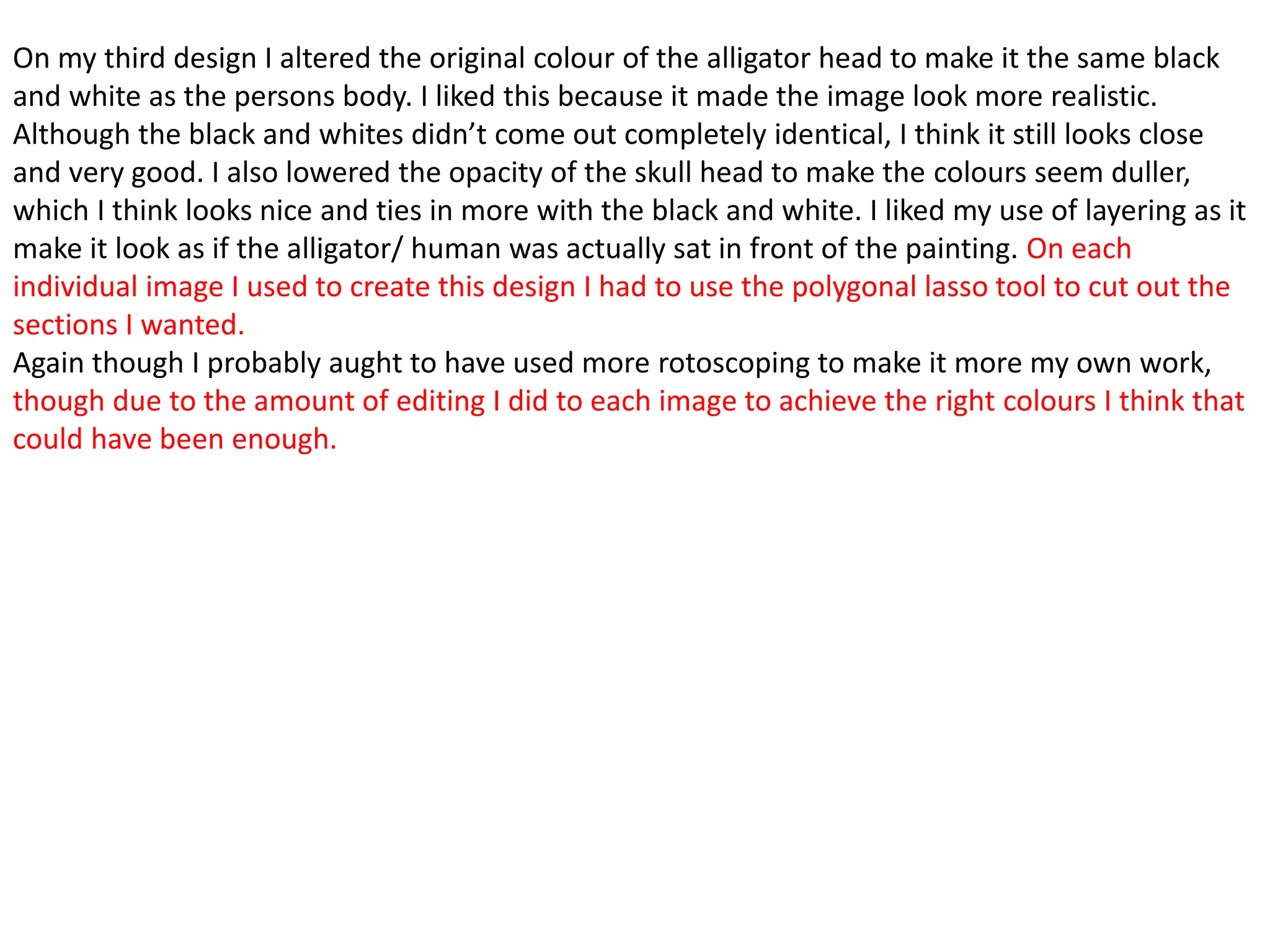 On my third design I altered the original colour of the alligator head to make it the same black
and white as the persons body. I liked this because it made the image look more realistic.
Although the black and whites didn’t come out completely identical, I think it still looks close
and very good. I also lowered the opacity of the skull head to make the colours seem duller,
which I think looks nice and ties in more with the black and white. I liked my use of layering as it
make it look as if the alligator/ human was actually sat in front of the painting. On each
individual image I used to create this design I had to use the polygonal lasso tool to cut out the
sections I wanted.
Again though I probably aught to have used more rotoscoping to make it more my own work,
though due to the amount of editing I did to each image to achieve the right colours I think that
could have been enough.
 