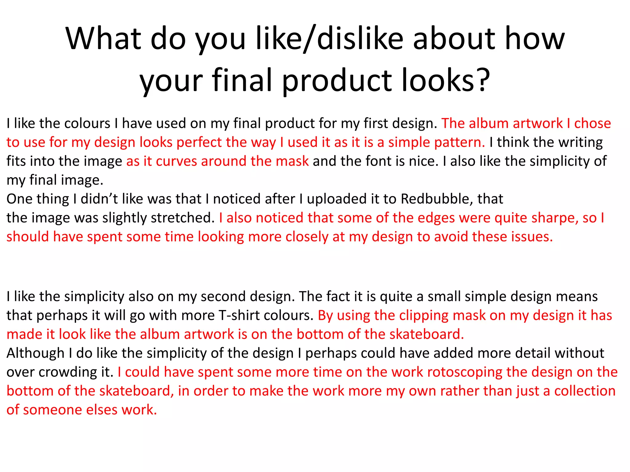 What do you like/dislike about how
your final product looks?
I like the colours I have used on my final product for my first design. The album artwork I chose
to use for my design looks perfect the way I used it as it is a simple pattern. I think the writing
fits into the image as it curves around the mask and the font is nice. I also like the simplicity of
my final image.
One thing I didn’t like was that I noticed after I uploaded it to Redbubble, that
the image was slightly stretched. I also noticed that some of the edges were quite sharpe, so I
should have spent some time looking more closely at my design to avoid these issues.
I like the simplicity also on my second design. The fact it is quite a small simple design means
that perhaps it will go with more T-shirt colours. By using the clipping mask on my design it has
made it look like the album artwork is on the bottom of the skateboard.
Although I do like the simplicity of the design I perhaps could have added more detail without
over crowding it. I could have spent some more time on the work rotoscoping the design on the
bottom of the skateboard, in order to make the work more my own rather than just a collection
of someone elses work.
 