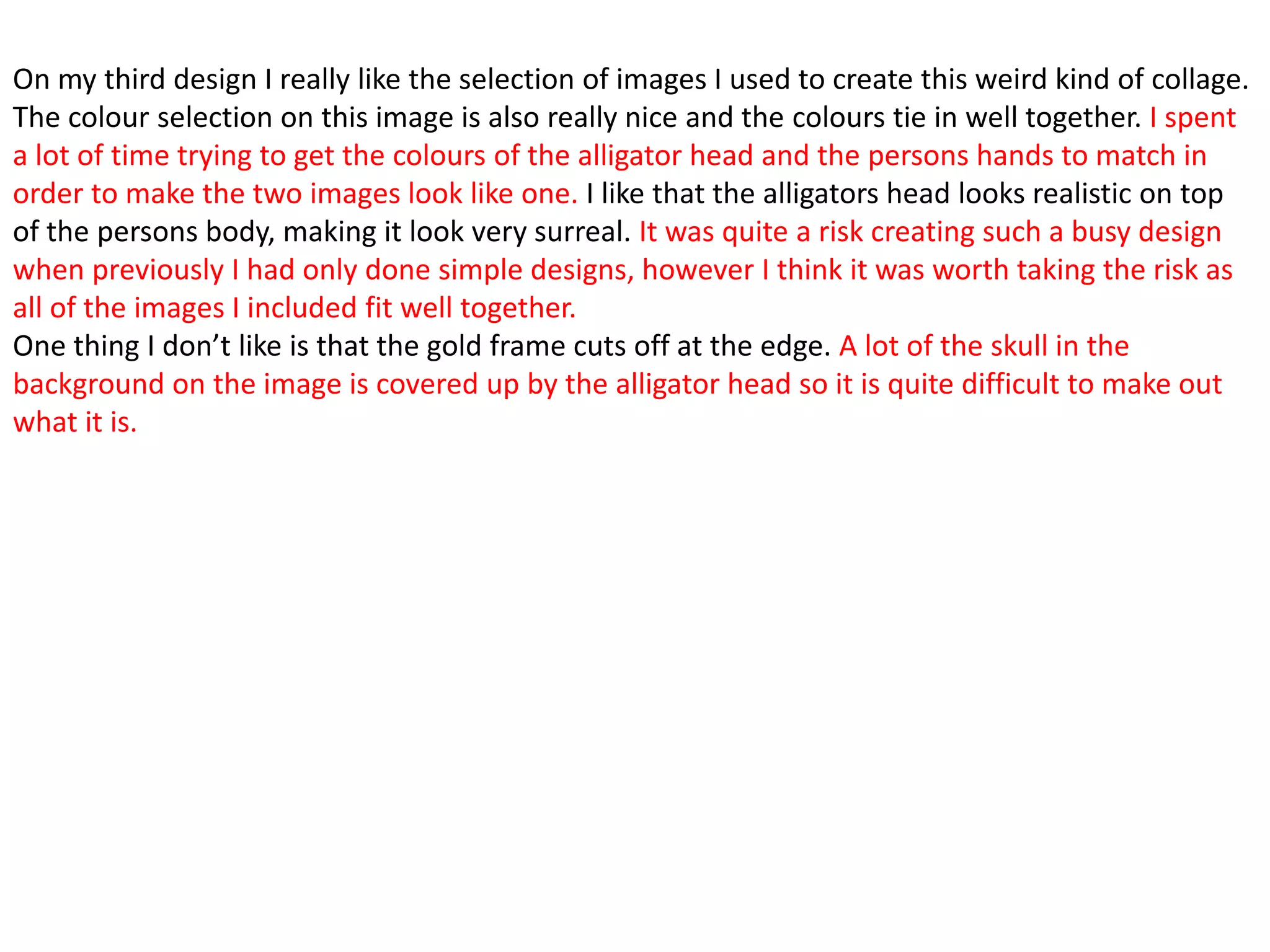 On my third design I really like the selection of images I used to create this weird kind of collage.
The colour selection on this image is also really nice and the colours tie in well together. I spent
a lot of time trying to get the colours of the alligator head and the persons hands to match in
order to make the two images look like one. I like that the alligators head looks realistic on top
of the persons body, making it look very surreal. It was quite a risk creating such a busy design
when previously I had only done simple designs, however I think it was worth taking the risk as
all of the images I included fit well together.
One thing I don’t like is that the gold frame cuts off at the edge. A lot of the skull in the
background on the image is covered up by the alligator head so it is quite difficult to make out
what it is.
 