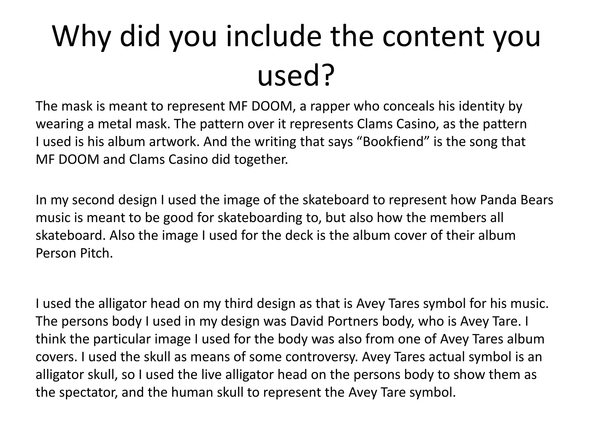 Why did you include the content you
used?
The mask is meant to represent MF DOOM, a rapper who conceals his identity by
wearing a metal mask. The pattern over it represents Clams Casino, as the pattern
I used is his album artwork. And the writing that says “Bookfiend” is the song that
MF DOOM and Clams Casino did together.
In my second design I used the image of the skateboard to represent how Panda Bears
music is meant to be good for skateboarding to, but also how the members all
skateboard. Also the image I used for the deck is the album cover of their album
Person Pitch.
I used the alligator head on my third design as that is Avey Tares symbol for his music.
The persons body I used in my design was David Portners body, who is Avey Tare. I
think the particular image I used for the body was also from one of Avey Tares album
covers. I used the skull as means of some controversy. Avey Tares actual symbol is an
alligator skull, so I used the live alligator head on the persons body to show them as
the spectator, and the human skull to represent the Avey Tare symbol.
 