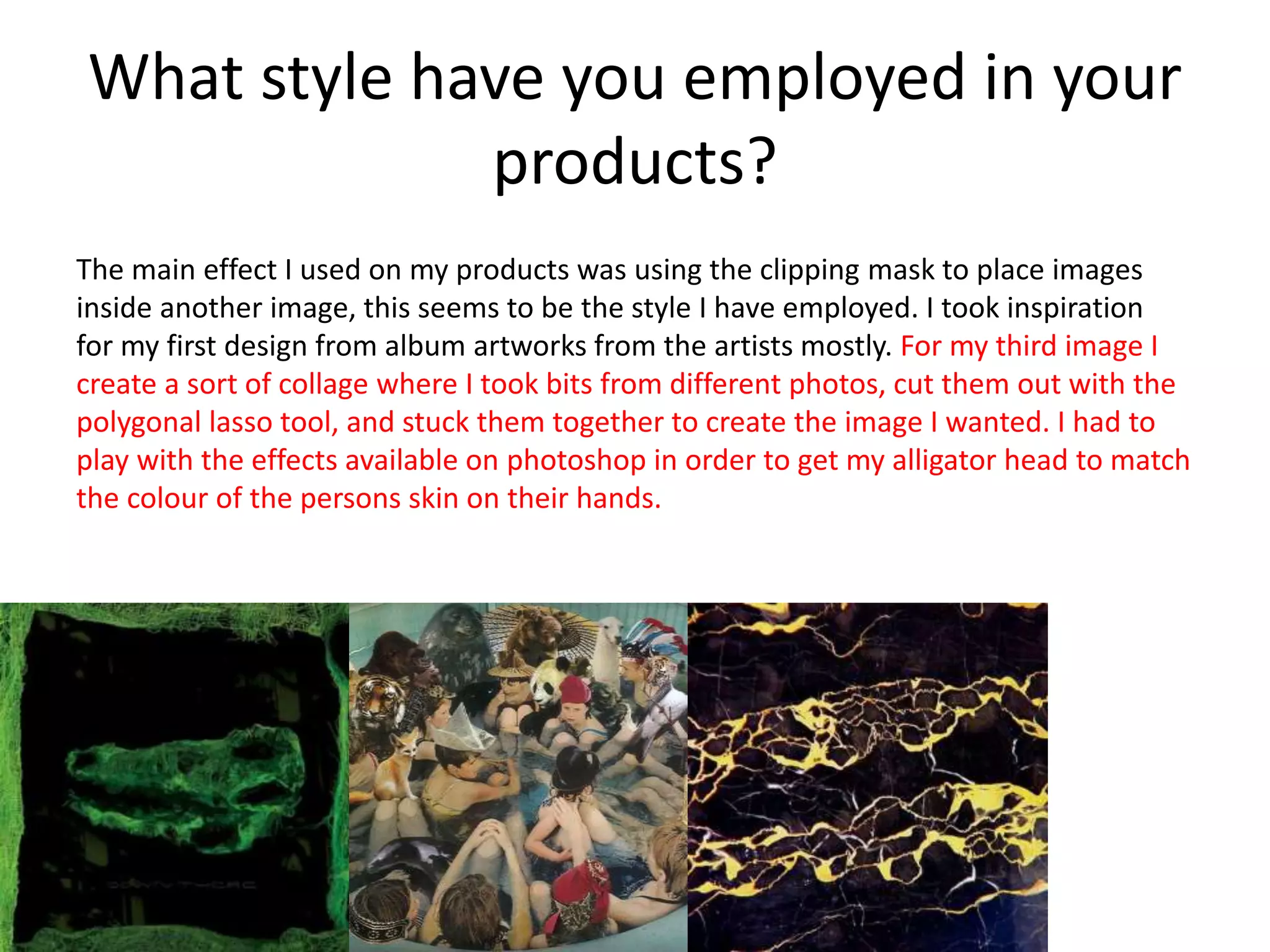 What style have you employed in your
products?
The main effect I used on my products was using the clipping mask to place images
inside another image, this seems to be the style I have employed. I took inspiration
for my first design from album artworks from the artists mostly. For my third image I
create a sort of collage where I took bits from different photos, cut them out with the
polygonal lasso tool, and stuck them together to create the image I wanted. I had to
play with the effects available on photoshop in order to get my alligator head to match
the colour of the persons skin on their hands.
 