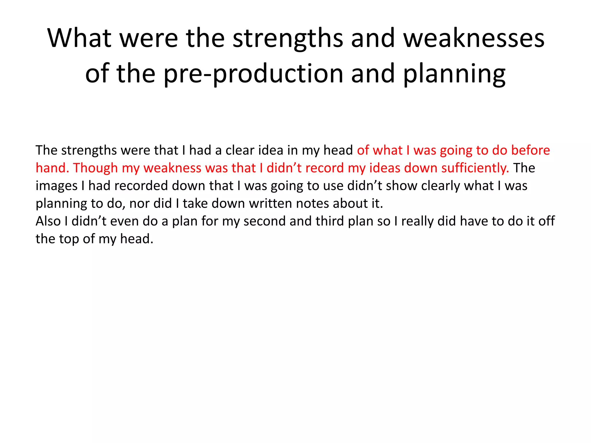 What were the strengths and weaknesses
of the pre-production and planning
The strengths were that I had a clear idea in my head of what I was going to do before
hand. Though my weakness was that I didn’t record my ideas down sufficiently. The
images I had recorded down that I was going to use didn’t show clearly what I was
planning to do, nor did I take down written notes about it.
Also I didn’t even do a plan for my second and third plan so I really did have to do it off
the top of my head.
 