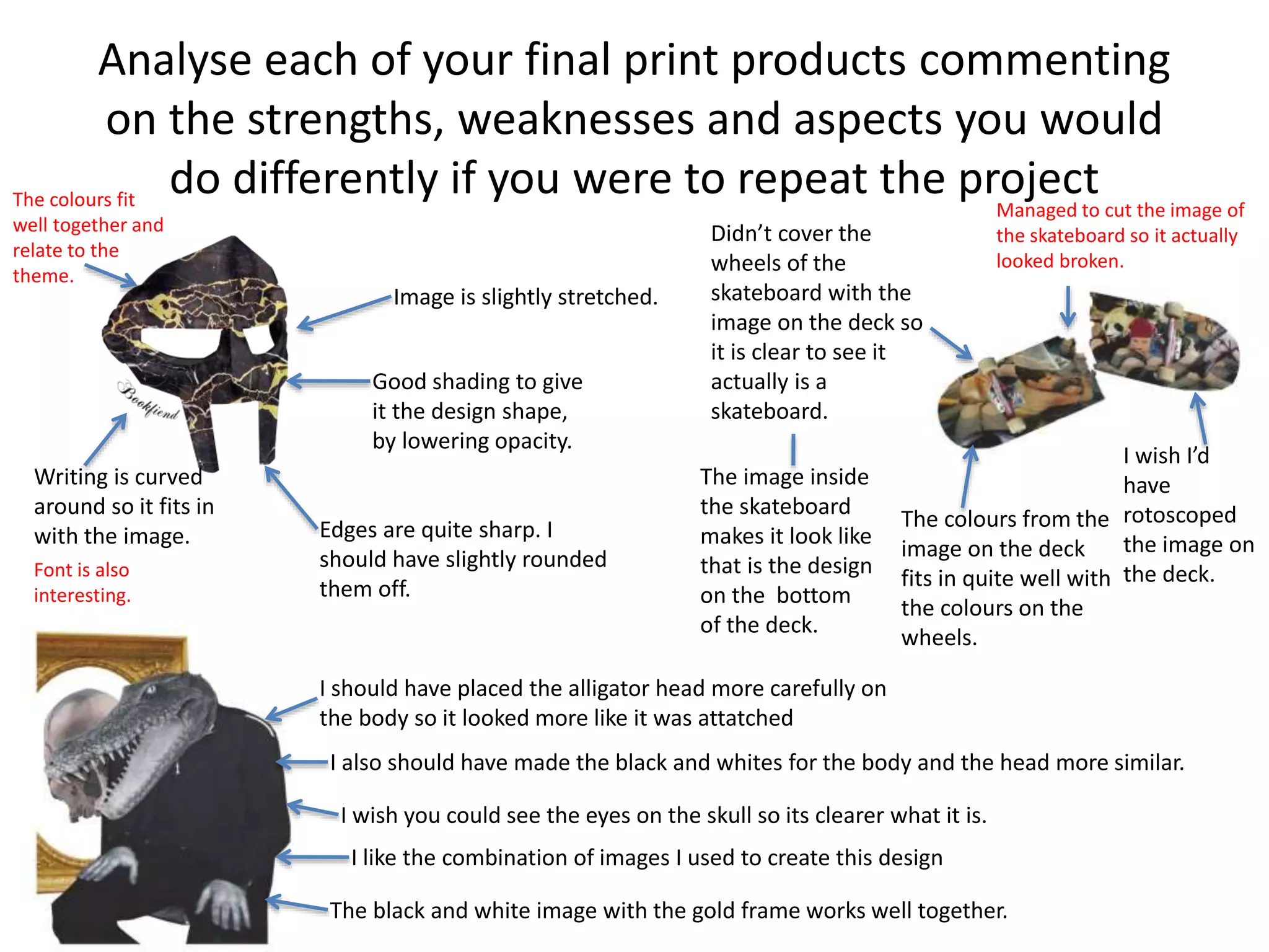 Analyse each of your final print products commenting
on the strengths, weaknesses and aspects you would
do differently if you were to repeat the project
Image is slightly stretched.
Good shading to give
it the design shape,
by lowering opacity.
Edges are quite sharp. I
should have slightly rounded
them off.
Writing is curved
around so it fits in
with the image.
Didn’t cover the
wheels of the
skateboard with the
image on the deck so
it is clear to see it
actually is a
skateboard.
The image inside
the skateboard
makes it look like
that is the design
on the bottom
of the deck.
The colours from the
image on the deck
fits in quite well with
the colours on the
wheels.
I wish I’d
have
rotoscoped
the image on
the deck.
I should have placed the alligator head more carefully on
the body so it looked more like it was attatched
I also should have made the black and whites for the body and the head more similar.
I wish you could see the eyes on the skull so its clearer what it is.
I like the combination of images I used to create this design
The black and white image with the gold frame works well together.
Font is also
interesting.
The colours fit
well together and
relate to the
theme.
Managed to cut the image of
the skateboard so it actually
looked broken.
 