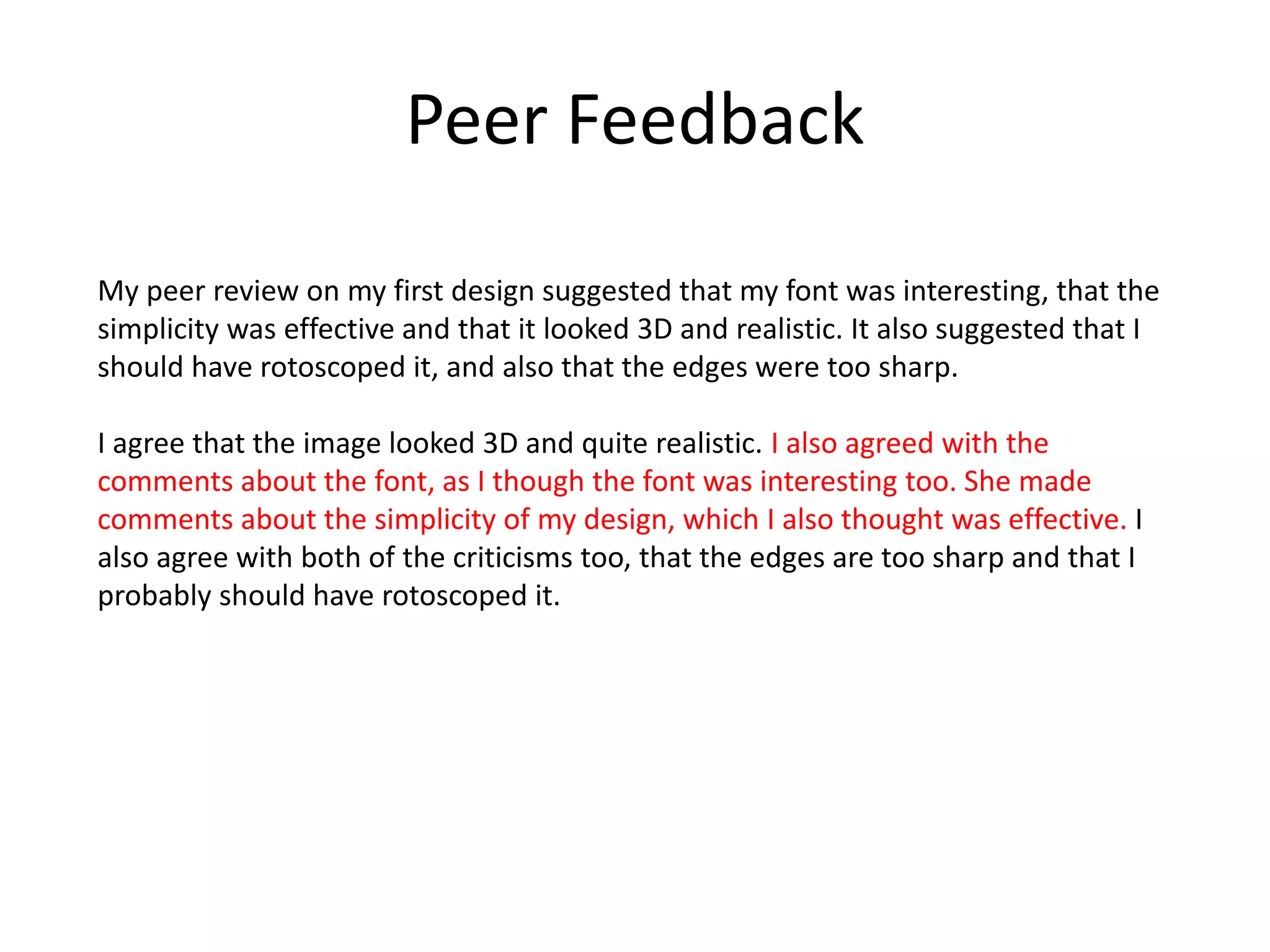 Peer Feedback
My peer review on my first design suggested that my font was interesting, that the
simplicity was effective and that it looked 3D and realistic. It also suggested that I
should have rotoscoped it, and also that the edges were too sharp.
I agree that the image looked 3D and quite realistic. I also agreed with the
comments about the font, as I though the font was interesting too. She made
comments about the simplicity of my design, which I also thought was effective. I
also agree with both of the criticisms too, that the edges are too sharp and that I
probably should have rotoscoped it.
 