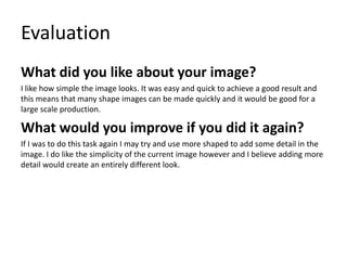 Evaluation
What did you like about your image?
I like how simple the image looks. It was easy and quick to achieve a good result and
this means that many shape images can be made quickly and it would be good for a
large scale production.
What would you improve if you did it again?
If I was to do this task again I may try and use more shaped to add some detail in the
image. I do like the simplicity of the current image however and I believe adding more
detail would create an entirely different look.
 