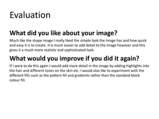 Evaluation
What did you like about your image?
Much like the shape image I really liked the simple look the image has and how quick
and easy it is to create. It is much easier to add detail to the image however and this
gives it a much more realistic and sophisticated look.
What would you improve if you did it again?
If I were to do this again I would add more detail in the image by adding highlights into
the hair and different tones on the skin etc. I would also like to experiment with the
different fills such as the pattern fill and gradients rather than the standard block
colour fill.
 