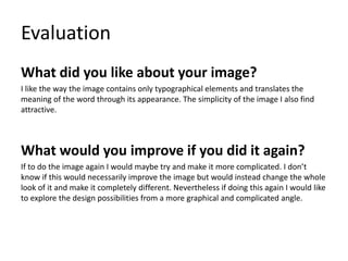 Evaluation
What did you like about your image?
I like the way the image contains only typographical elements and translates the
meaning of the word through its appearance. The simplicity of the image I also find
attractive.
What would you improve if you did it again?
If to do the image again I would maybe try and make it more complicated. I don’t
know if this would necessarily improve the image but would instead change the whole
look of it and make it completely different. Nevertheless if doing this again I would like
to explore the design possibilities from a more graphical and complicated angle.
 