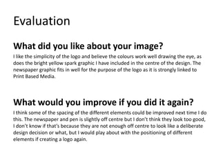 Evaluation
What did you like about your image?
I like the simplicity of the logo and believe the colours work well drawing the eye, as
does the bright yellow spark graphic I have included in the centre of the design. The
newspaper graphic fits in well for the purpose of the logo as it is strongly linked to
Print Based Media.
What would you improve if you did it again?
I think some of the spacing of the different elements could be improved next time I do
this. The newspaper and pen is slightly off centre but I don’t think they look too good,
I don’t know if that’s because they are not enough off centre to look like a deliberate
design decision or what, but I would play about with the positioning of different
elements if creating a logo again.
 