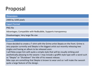 Proposal
Dimensions
2400 by 3200 pixels
Content
I have decided to create a T-shirt with the Grime artist Skepta on the front. Grime is
very popular currently and Skepta is the biggest artist out recently releasing two
singles and having an album to be released soon.
I will Rota-scope him with quite a simple style that will be visually striking and
aesthetically pleasing to the wearer. I may include a graffiti style type with a word such
as “Skepta” or “Shutdown” the title of his newest release.
Nike caps are something that Skepta is known to wear and so I will make the swoosh
quite a large feature of the design.
Export Format
PNG file
Advantages; Compatible with Redbubble, Supports transparency
Disadvantages; Very large file size
 