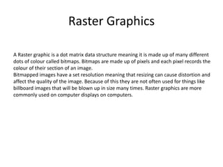 Raster Graphics
A Raster graphic is a dot matrix data structure meaning it is made up of many different
dots of colour called bitmaps. Bitmaps are made up of pixels and each pixel records the
colour of their section of an image.
Bitmapped images have a set resolution meaning that resizing can cause distortion and
affect the quality of the image. Because of this they are not often used for things like
billboard images that will be blown up in size many times. Raster graphics are more
commonly used on computer displays on computers.
 