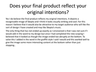 Does your final product reflect your
original intentions?
Yes I do believe the final product reflects my original intentions. It depicts a
recognisable image of Skepta and I think it looks visually striking and cool. For this
reason I believe that it would also be attractive to my target audience who will like the
sort of design I have created and may like Skepta’s music.
The only thing that has not ended up exactly as I envisioned is that I was not sure if I
would add in the word to my design but once I had completed the rota-scoping I
believed that it looked as though the image ended too abruptly at the bottom. To
solve this I added in the word in the graffiti style I said I would and this worked well to
give the image some more interesting content at the bottom rather than just
stopping..
 