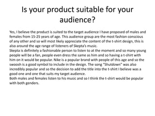 Is your product suitable for your
audience?
Yes, I believe the product is suited to the target audience I have proposed of males and
females from 15-25 years of age. This audience group are the most fashion conscious
of any other and so will most likely appreciate the content of the t-shirt design, this is
also around the age range of listeners of Skepta’s music.
Skepta is definitely a fashionable person to listen to at the moment and so many young
people will be a fan, people even dress the same as him and so having a t-shirt with
him on it would be popular. Nike is a popular brand with people of this age and so the
swoosh is a good symbol to include in the design. The song “Shutdown” was also
incredibly popular and so the decision to add the title into the t-shirt I believe was a
good one and one that suits my target audience.
Both males and females listen to his music and so I think the t-shirt would be popular
with both genders.
 