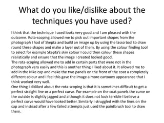 What do you like/dislike about the
techniques you have used?
I think that the technique I used looks very good and I am pleased with the
outcome. Rota-scoping allowed me to pick out important shapes from the
photograph I had of Skepta and build an image up by using the lasso tool to draw
round these shapes and make a layer out of them. By using the colour finding tool
to select for example Skepta’s skin colour I could then colour these shapes
realistically and ensure that the image I created looked good.
The rota-scoping allowed me to add in certain parts that were not in the
photograph very easily and this is another thing I liked about it. It allowed me to
add in the Nike cap and make the two panels on the front of the coat a completely
different colour and I feel this gave the image a more cartoony appearance that I
think worked very well.
One thing I disliked about the rota-scoping is that it is sometimes difficult to get a
perfect straight line or a perfect curve. For example on the coat panels the curve on
the outside is slightly jagged and although it does not look terrible I believe a
perfect curve would have looked better. Similarly I struggled with the lines on the
cap and instead after a few failed attempts just used the paintbrush tool to draw
them.
 