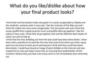 What do you like/dislike about how
your final product looks?
I think that my final product looks very good. It is easily recognisable as Skepta and
the simplistic, cartoony style is very cool. I like the inclusion of the Nike cap and I
think this makes him even more recognisable. The text works well and I think that
using a graffiti font is good as grime music and graffiti often go together. I like the
colours I have used, I think they all go together well and the different dark shades of
colour are cool to look at.
I think that the lines dribbling out from the text could have been done better. I drew
them with a paintbrush to look like the lines that come from when you hold a spray
paint can too close to what you're painting but I think that they could have been
done better. I could have found an image of paint dribble on the internet and rota-
scoped this or even just taken more time on ensuring they looked better. At the
moment I believe they just look a bit messy and it is not immediately clear what they
are.
 