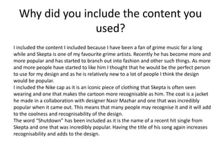 Why did you include the content you
used?
I included the content I included because I have been a fan of grime music for a long
while and Skepta is one of my favourite grime artists. Recently he has become more and
more popular and has started to branch out into fashion and other such things. As more
and more people have started to like him I thought that he would be the perfect person
to use for my design and as he is relatively new to a lot of people I think the design
would be popular.
I included the Nike cap as it is an iconic piece of clothing that Skepta is often seen
wearing and one that makes the cartoon more recognisable as him. The coat is a jacket
he made in a collaboration with designer Nasir Mazhar and one that was incredibly
popular when it came out. This means that many people may recognise it and it will add
to the coolness and recognisability of the design.
The word “Shutdown” has been included as it is the name of a recent hit single from
Skepta and one that was incredibly popular. Having the title of his song again increases
recognisability and adds to the design.
 