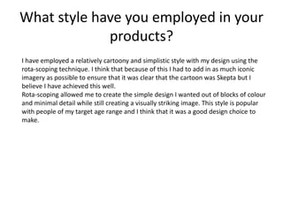 What style have you employed in your
products?
I have employed a relatively cartoony and simplistic style with my design using the
rota-scoping technique. I think that because of this I had to add in as much iconic
imagery as possible to ensure that it was clear that the cartoon was Skepta but I
believe I have achieved this well.
Rota-scoping allowed me to create the simple design I wanted out of blocks of colour
and minimal detail while still creating a visually striking image. This style is popular
with people of my target age range and I think that it was a good design choice to
make.
 