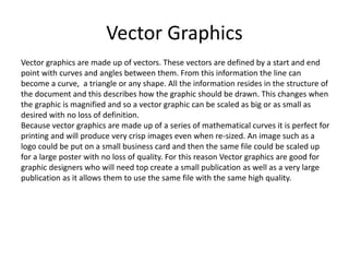 Vector Graphics
Vector graphics are made up of vectors. These vectors are defined by a start and end
point with curves and angles between them. From this information the line can
become a curve, a triangle or any shape. All the information resides in the structure of
the document and this describes how the graphic should be drawn. This changes when
the graphic is magnified and so a vector graphic can be scaled as big or as small as
desired with no loss of definition.
Because vector graphics are made up of a series of mathematical curves it is perfect for
printing and will produce very crisp images even when re-sized. An image such as a
logo could be put on a small business card and then the same file could be scaled up
for a large poster with no loss of quality. For this reason Vector graphics are good for
graphic designers who will need top create a small publication as well as a very large
publication as it allows them to use the same file with the same high quality.
 