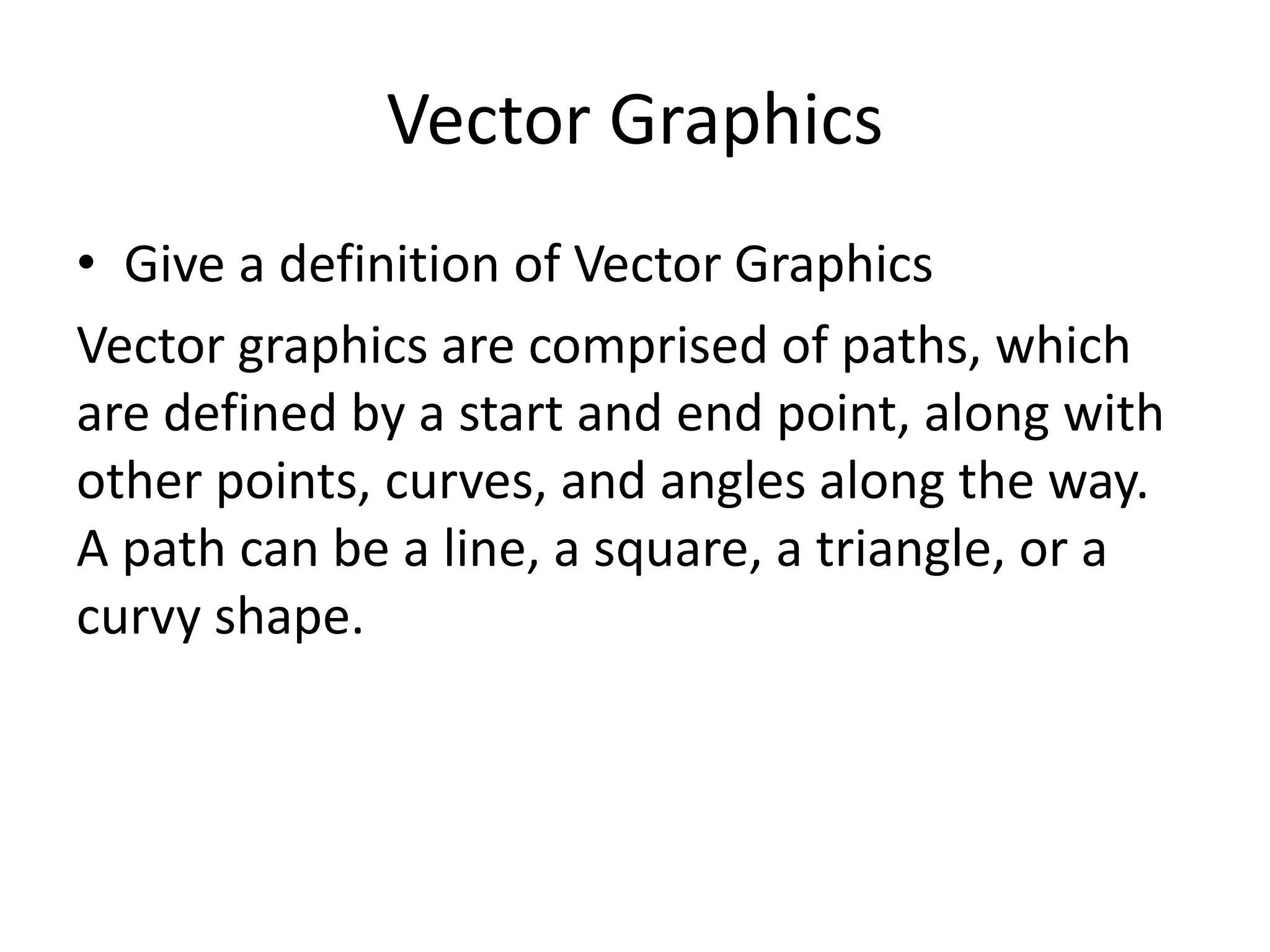 Vector Graphics
• Give a definition of Vector Graphics
Vector graphics are comprised of paths, which
are defined by a start and end point, along with
other points, curves, and angles along the way.
A path can be a line, a square, a triangle, or a
curvy shape.
 