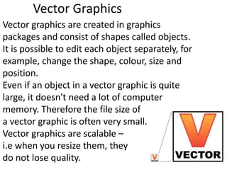 Vector Graphics
Vector graphics are created in graphics
packages and consist of shapes called objects.
It is possible to edit each object separately, for
example, change the shape, colour, size and
position.
Even if an object in a vector graphic is quite
large, it doesn't need a lot of computer
memory. Therefore the file size of
a vector graphic is often very small.
Vector graphics are scalable –
i.e when you resize them, they
do not lose quality.
 