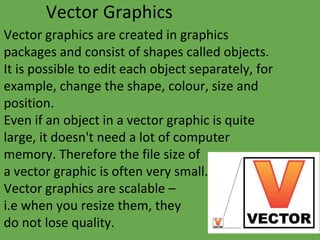 Vector Graphics
Vector graphics are created in graphics
packages and consist of shapes called objects.
It is possible to edit each object separately, for
example, change the shape, colour, size and
position.
Even if an object in a vector graphic is quite
large, it doesn't need a lot of computer
memory. Therefore the file size of
a vector graphic is often very small.
Vector graphics are scalable –
i.e when you resize them, they
do not lose quality.
 