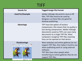 TIFF
Stands For Tagged Image File Format
Used For/Example Adobe InDesign documents save as tiff
files. TIFF files tend to be used by
designers as these files are good for
desktop publishing.
Advantage TIFF have the option of lossless
compression, this means that no quality is
lost during compression. Adobe InDesign
documents saved as TIFFs can save many
documents to a single TIFF file. Most
computers recognise TIFF files meaning
they can be opened on that device.
Disadvantage Most websites and online galleries do not
support TIFF files, this makes it hard to use
when publishing work or using external
software.
TIFF files have slow speeds when
transferring to online galleries that do not
support TIFF files.
 