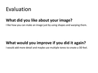 Evaluation
What did you like about your image?
I like how you can make an image just by using shapes and warping them.
What would you improve if you did it again?
I would add more detail and maybe use multiple tones to create a 3D feel.
 