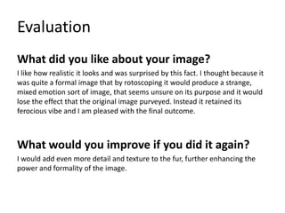 Evaluation
What did you like about your image?
I like how realistic it looks and was surprised by this fact. I thought because it
was quite a formal image that by rotoscoping it would produce a strange,
mixed emotion sort of image, that seems unsure on its purpose and it would
lose the effect that the original image purveyed. Instead it retained its
ferocious vibe and I am pleased with the final outcome.
What would you improve if you did it again?
I would add even more detail and texture to the fur, further enhancing the
power and formality of the image.
 