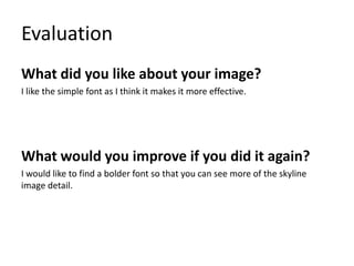 Evaluation
What did you like about your image?
I like the simple font as I think it makes it more effective.
What would you improve if you did it again?
I would like to find a bolder font so that you can see more of the skyline
image detail.
 