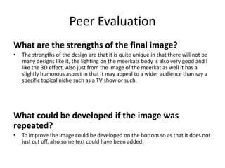 Peer Evaluation
What are the strengths of the final image?
• The strengths of the design are that it is quite unique in that there will not be
many designs like it, the lighting on the meerkats body is also very good and I
like the 3D effect. Also just from the image of the meerkat as well it has a
slightly humorous aspect in that it may appeal to a wider audience than say a
specific topical niche such as a TV show or such.
What could be developed if the image was
repeated?
• To improve the image could be developed on the bottom so as that it does not
just cut off, also some text could have been added.
 