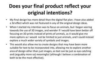 Does your final product reflect your
original intentions?
• My final design has more detail than the digital flat plan. I have also added
a 3d effect which was not featured in any of the original design ideas.
• When I started my intention was to focus on animals, but I began veering
towards the use of 3D images, and wonder if I would have been better off
focusing on 3D prints instead of prints of animals, as it would give me
more options as I would not be limited to just animals, and I could instead
explore a much wider variety of symbols and images.
• This would also allow me to create designs that may have been more
suitable for text to be incorporated into, allowing me to explore another
area of design other than just images, as text can be just as eye-catching
and (arguably more so) meaningful (although I believe a combination of
both to be the most effective).
 