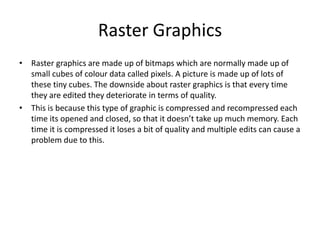 Raster Graphics
• Raster graphics are made up of bitmaps which are normally made up of
small cubes of colour data called pixels. A picture is made up of lots of
these tiny cubes. The downside about raster graphics is that every time
they are edited they deteriorate in terms of quality.
• This is because this type of graphic is compressed and recompressed each
time its opened and closed, so that it doesn’t take up much memory. Each
time it is compressed it loses a bit of quality and multiple edits can cause a
problem due to this.
 