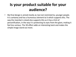 Is your product suitable for your
audience?
• My final design is aimed mostly at, but not restricted to, younger people.
It is cartoony and has a humorous element to it which supports this. The
way the meerkat is stood also supports this as it has a hint of
personification, in the way it is protecting its eyes from the glare, making it
feel less serious. The 3D effect adds an interesting twist and makes the
simple image stand out more.
 