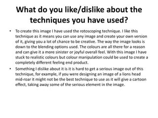 What do you like/dislike about the
techniques you have used?
• To create this image I have used the rotoscoping technique. I like this
technique as it means you can use any image and create your own version
of it, giving you a lot of chance to be creative. The way the image looks is
down to the blending options used. The colours are all there for a reason
and can give it a more sinister or joyful overall feel. With this image I have
stuck to realistic colours but colour manipulation could be used to create a
completely different feeling end product.
• Something I dislike about it is it is hard to get a serious image out of this
technique, for example, if you were designing an image of a lions head
mid-roar it might not be the best technique to use as it will give a cartoon
effect, taking away some of the serious element in the image.
 