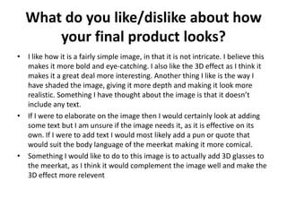 What do you like/dislike about how
your final product looks?
• I like how it is a fairly simple image, in that it is not intricate. I believe this
makes it more bold and eye-catching. I also like the 3D effect as I think it
makes it a great deal more interesting. Another thing I like is the way I
have shaded the image, giving it more depth and making it look more
realistic. Something I have thought about the image is that it doesn’t
include any text.
• If I were to elaborate on the image then I would certainly look at adding
some text but I am unsure if the image needs it, as it is effective on its
own. If I were to add text I would most likely add a pun or quote that
would suit the body language of the meerkat making it more comical.
• Something I would like to do to this image is to actually add 3D glasses to
the meerkat, as I think it would complement the image well and make the
3D effect more relevent
 