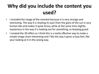 Why did you include the content you
used?
• I included the image of the meerkat because it is very strange and
interesting. The way it is shading its eyes from the glare of the sun is very
human-like and makes it quite funny, while at the same time slightly
mysterious in the way it is looking out for something, or keeping guard.
• I created the 3D effect as I think this is a really effective way to make a
simple image more interesting and I like the way it gives a hazy feel, like
your looking at it in the wrong way.
 