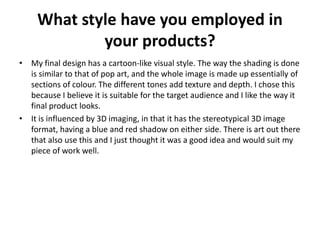 What style have you employed in
your products?
• My final design has a cartoon-like visual style. The way the shading is done
is similar to that of pop art, and the whole image is made up essentially of
sections of colour. The different tones add texture and depth. I chose this
because I believe it is suitable for the target audience and I like the way it
final product looks.
• It is influenced by 3D imaging, in that it has the stereotypical 3D image
format, having a blue and red shadow on either side. There is art out there
that also use this and I just thought it was a good idea and would suit my
piece of work well.
 