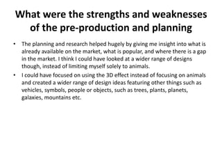 What were the strengths and weaknesses
of the pre-production and planning
• The planning and research helped hugely by giving me insight into what is
already available on the market, what is popular, and where there is a gap
in the market. I think I could have looked at a wider range of designs
though, instead of limiting myself solely to animals.
• I could have focused on using the 3D effect instead of focusing on animals
and created a wider range of design ideas featuring other things such as
vehicles, symbols, people or objects, such as trees, plants, planets,
galaxies, mountains etc.
 