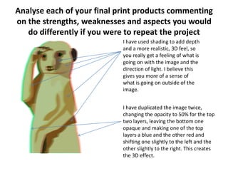 Analyse each of your final print products commenting
on the strengths, weaknesses and aspects you would
do differently if you were to repeat the project
I have used shading to add depth
and a more realistic, 3D feel, so
you really get a feeling of what is
going on with the image and the
direction of light. I believe this
gives you more of a sense of
what is going on outside of the
image.
I have duplicated the image twice,
changing the opacity to 50% for the top
two layers, leaving the bottom one
opaque and making one of the top
layers a blue and the other red and
shifting one slightly to the left and the
other slightly to the right. This creates
the 3D effect.
 