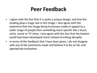 Peer Feedback
• I agree with the fact that it is quite a unique design, and that the
shading plays a huge role in the image. I also agree with the
statement that the image being humorous makes it appeal to a
wider range of people than something more specific like a music
artist, movie or TV show. I also agree with the fact that the bottom
could have been developed more instead of ending abruptly.
• In terms of the feedback that I have been given, I do not disagree
with any of the comments made and believe it to be an fair and
appropriate evaluation.
 